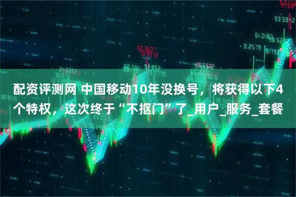 配资评测网 中国移动10年没换号，将获得以下4个特权，这次终于“不抠门”了_用户_服务_套餐