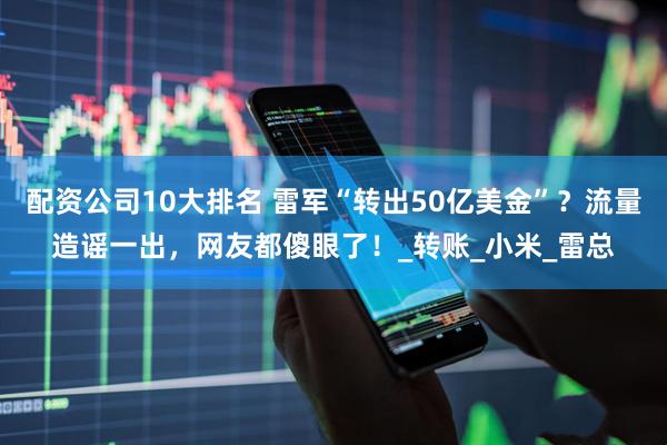 配资公司10大排名 雷军“转出50亿美金”？流量造谣一出，网友都傻眼了！_转账_小米_雷总