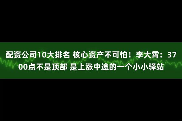配资公司10大排名 核心资产不可怕！李大霄：3700点不是顶部 是上涨中途的一个小小驿站
