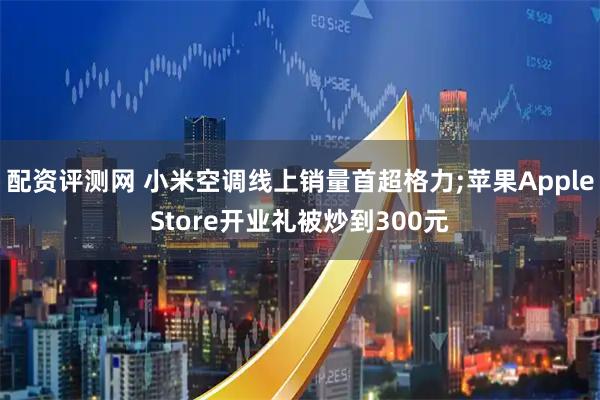 配资评测网 小米空调线上销量首超格力;苹果AppleStore开业礼被炒到300元