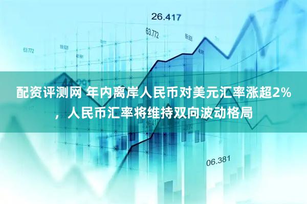 配资评测网 年内离岸人民币对美元汇率涨超2%，人民币汇率将维持双向波动格局