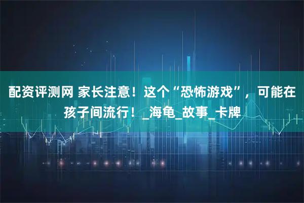 配资评测网 家长注意！这个“恐怖游戏”，可能在孩子间流行！_海龟_故事_卡牌