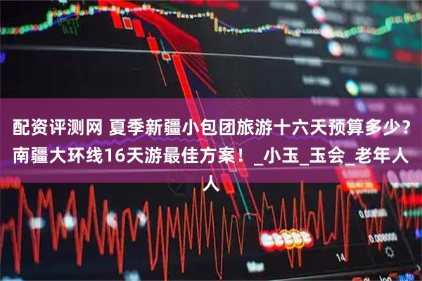 配资评测网 夏季新疆小包团旅游十六天预算多少？南疆大环线16天游最佳方案！_小玉_玉会_老年人