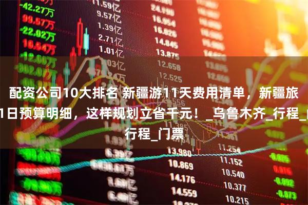 配资公司10大排名 新疆游11天费用清单，新疆旅行11日预算明细，这样规划立省千元！_乌鲁木齐_行程_门票