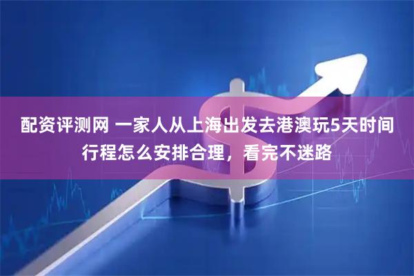 配资评测网 一家人从上海出发去港澳玩5天时间行程怎么安排合理，看完不迷路