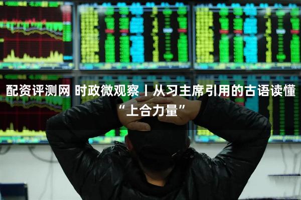 配资评测网 时政微观察丨从习主席引用的古语读懂“上合力量”