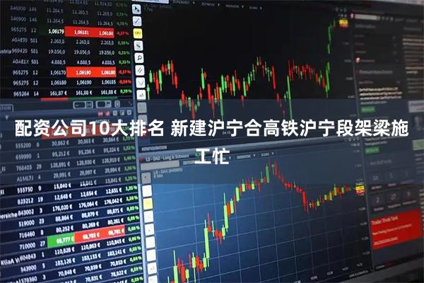 配资公司10大排名 新建沪宁合高铁沪宁段架梁施工忙