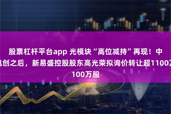 股票杠杆平台app 光模块“高位减持”再现！中际旭创之后，新易盛控股股东高光荣拟询价转让超1100万股