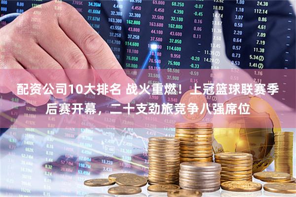 配资公司10大排名 战火重燃！上冠篮球联赛季后赛开幕，二十支劲旅竞争八强席位