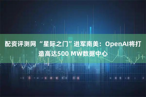 配资评测网 “星际之门”进军南美：OpenAI将打造高达500 MW数据中心
