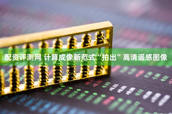 配资评测网 计算成像新范式“拍出”高清遥感图像