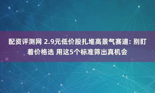 配资评测网 2.9元低价股扎堆高景气赛道: 别盯着价格选 用这5个标准筛出真机会