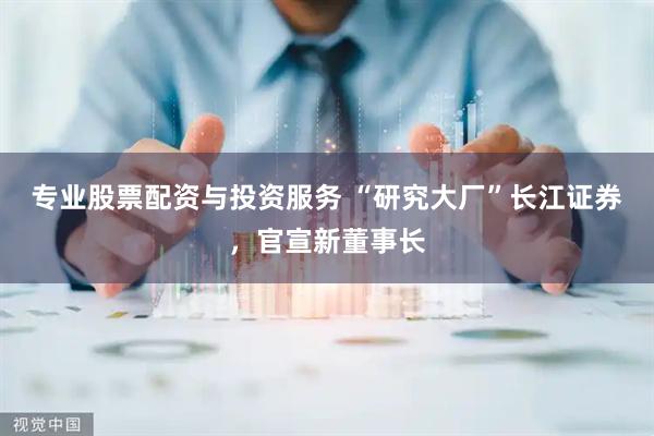 专业股票配资与投资服务 “研究大厂”长江证券，官宣新董事长