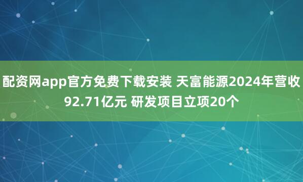 配资网app官方免费下载安装 天富能源2024年营收92.71亿元 研发项目立项20个