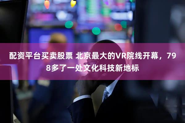 配资平台买卖股票 北京最大的VR院线开幕，798多了一处文化科技新地标