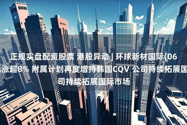 正规实盘配资股票 港股异动 | 环球新材国际(06616)现涨超8% 附属计划再度增持韩国CQV 公司持续拓展国际市场