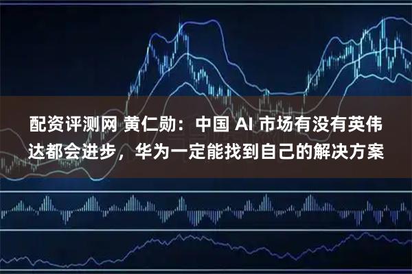 配资评测网 黄仁勋：中国 AI 市场有没有英伟达都会进步，华为一定能找到自己的解决方案