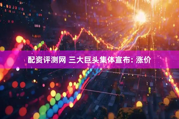 配资评测网 三大巨头集体宣布: 涨价
