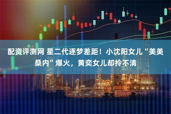 配资评测网 星二代逐梦差距！小沈阳女儿“美美桑内”爆火，黄奕女儿却拎不清