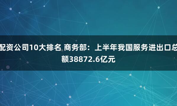 配资公司10大排名 商务部：上半年我国服务进出口总额38872.6亿元