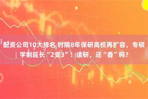 配资公司10大排名 时隔8年保研高校再扩容，专硕学制延长“2变3”！读研，还“香”吗？