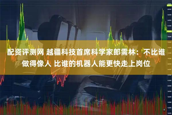 配资评测网 越疆科技首席科学家郎需林：不比谁做得像人 比谁的机器人能更快走上岗位
