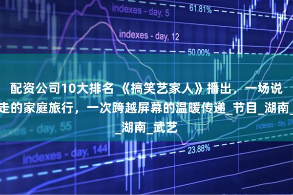 配资公司10大排名 《搞笑艺家人》播出，一场说走就走的家庭旅行，一次跨越屏幕的温暖传递_节目_湖南_武艺