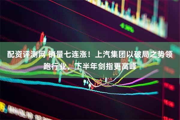 配资评测网 销量七连涨！上汽集团以破局之势领跑行业，下半年剑指更高峰
