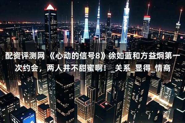 配资评测网 《心动的信号8》徐如蓝和方益炯第一次约会，两人并不甜蜜啊！_关系_显得_情商