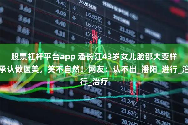 股票杠杆平台app 潘长江43岁女儿脸部大变样，承认做医美，笑不自然！网友：认不出_潘阳_进行_治疗