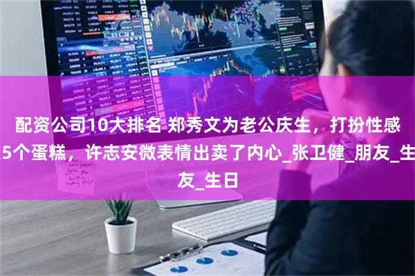 配资公司10大排名 郑秀文为老公庆生，打扮性感送5个蛋糕，许志安微表情出卖了内心_张卫健_朋友_生日