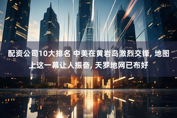 配资公司10大排名 中美在黄岩岛激烈交锋, 地图上这一幕让人振奋, 天罗地网已布好
