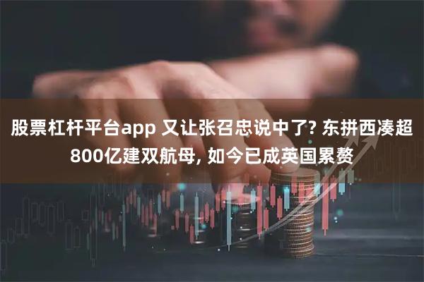 股票杠杆平台app 又让张召忠说中了? 东拼西凑超800亿建双航母, 如今已成英国累赘