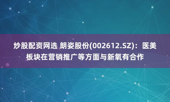 炒股配资网选 朗姿股份(002612.SZ)：医美板块在营销推广等方面与新氧有合作