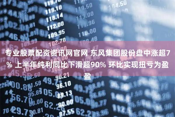 专业股票配资资讯网官网 东风集团股份盘中涨超7% 上半年纯利同比下滑超90% 环比实现扭亏为盈