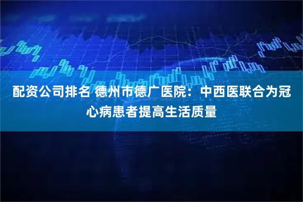 配资公司排名 德州市德广医院：中西医联合为冠心病患者提高生活质量