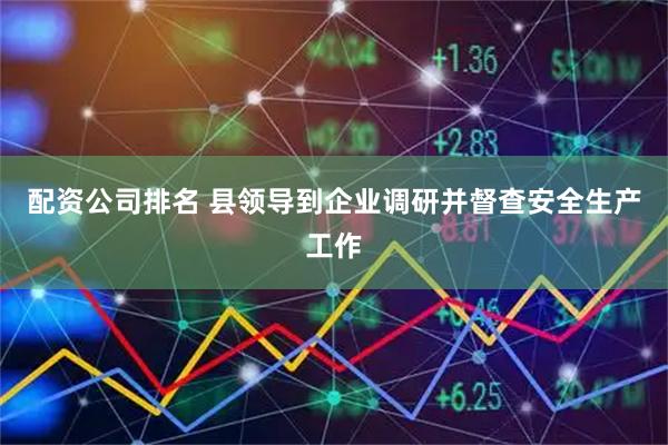 配资公司排名 县领导到企业调研并督查安全生产工作