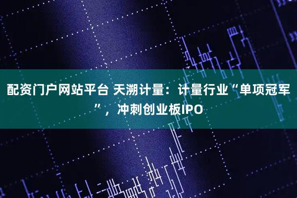 配资门户网站平台 天溯计量：计量行业“单项冠军”，冲刺创业板IPO