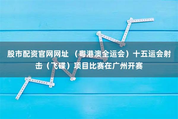 股市配资官网网址 （粤港澳全运会）十五运会射击（飞碟）项目比赛在广州开赛