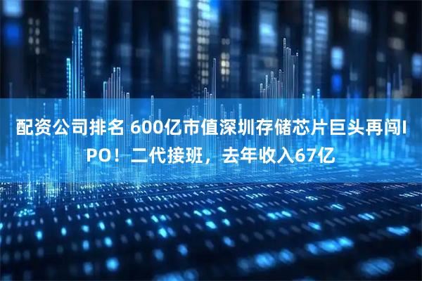配资公司排名 600亿市值深圳存储芯片巨头再闯IPO！二代接班，去年收入67亿