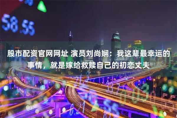 股市配资官网网址 演员刘尚娴：我这辈最幸运的事情，就是嫁给救赎自己的初恋丈夫