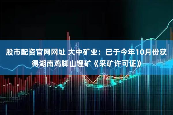 股市配资官网网址 大中矿业：已于今年10月份获得湖南鸡脚山锂矿《采矿许可证》