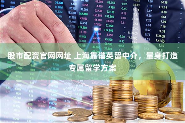 股市配资官网网址 上海靠谱英留中介，量身打造专属留学方案