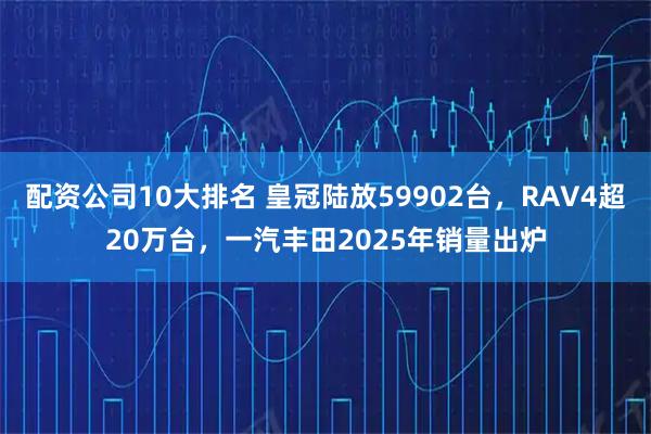 配资公司10大排名 皇冠陆放59902台，RAV4超20万台，一汽丰田2025年销量出炉