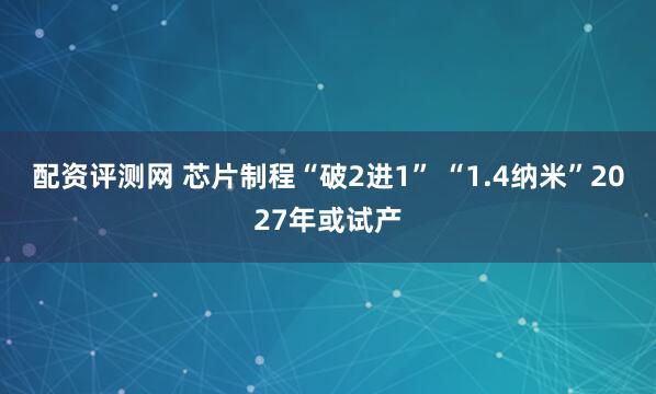 配资评测网 芯片制程“破2进1” “1.4纳米”2027年或试产