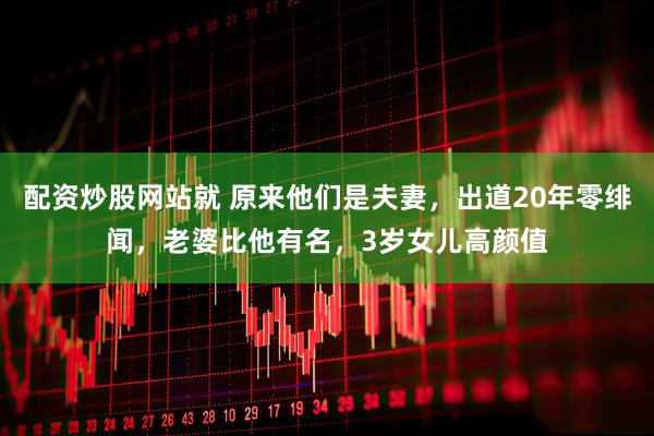 配资炒股网站就 原来他们是夫妻，出道20年零绯闻，老婆比他有名，3岁女儿高颜值